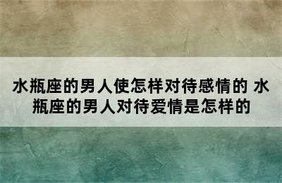 水瓶座的男人使怎样对待感情的 水瓶座的男人对待爱情是怎样的